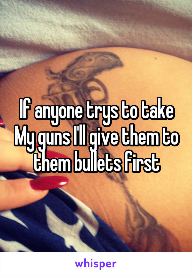 If anyone trys to take My guns I'll give them to them bullets first