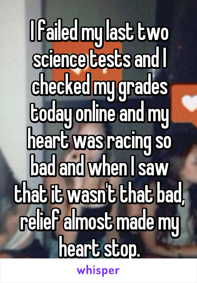 I failed my last two science tests and I checked my grades today online and my heart was racing so bad and when I saw that it wasn't that bad, relief almost made my heart stop.