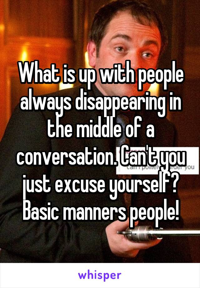 What is up with people always disappearing in the middle of a conversation. Can't you just excuse yourself? Basic manners people!