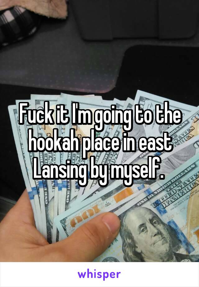 Fuck it I'm going to the hookah place in east Lansing by myself. 