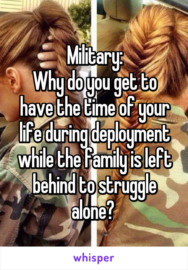 Military:
Why do you get to have the time of your life during deployment while the family is left behind to struggle alone? 