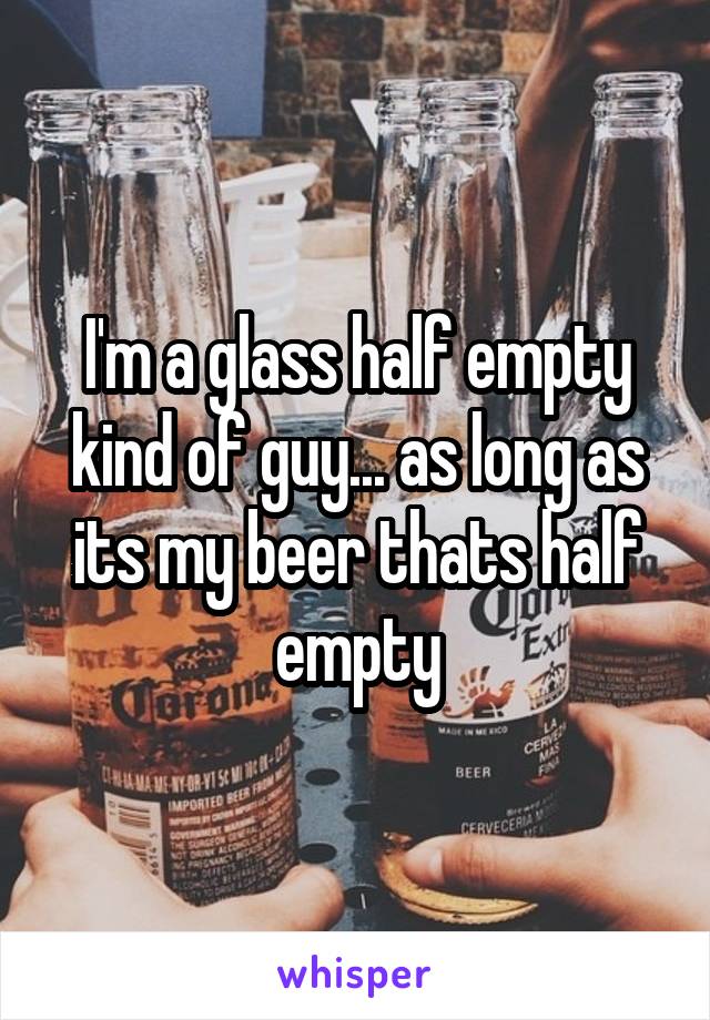 I'm a glass half empty kind of guy... as long as its my beer thats half empty