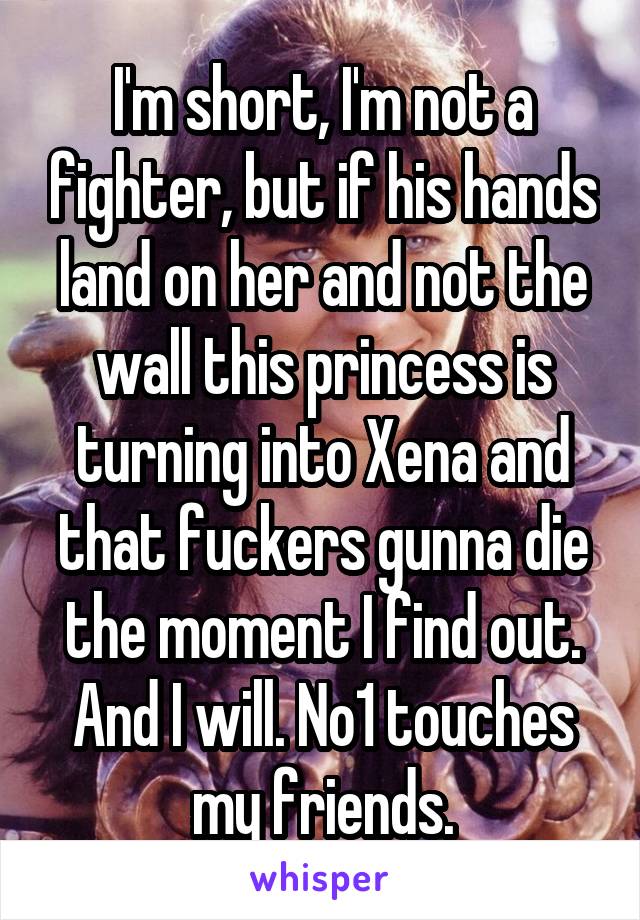 I'm short, I'm not a fighter, but if his hands land on her and not the wall this princess is turning into Xena and that fuckers gunna die the moment I find out. And I will. No1 touches my friends.