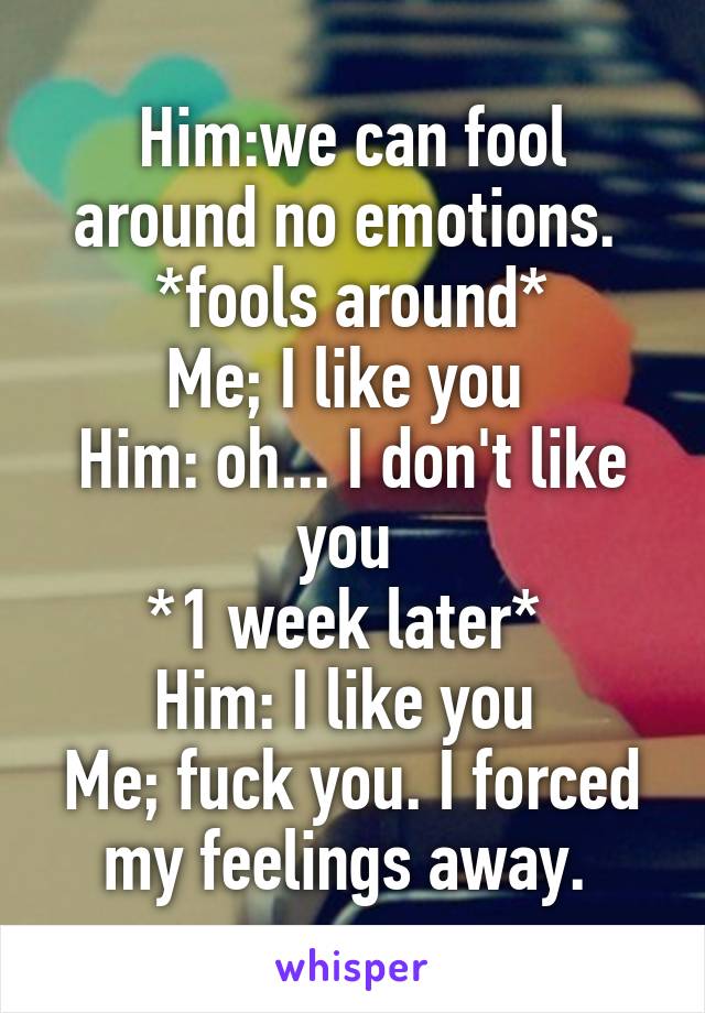 Him:we can fool around no emotions. 
*fools around*
Me; I like you 
Him: oh... I don't like you 
*1 week later* 
Him: I like you 
Me; fuck you. I forced my feelings away. 