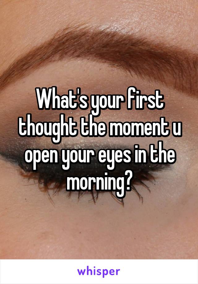 What's your first thought the moment u open your eyes in the morning?