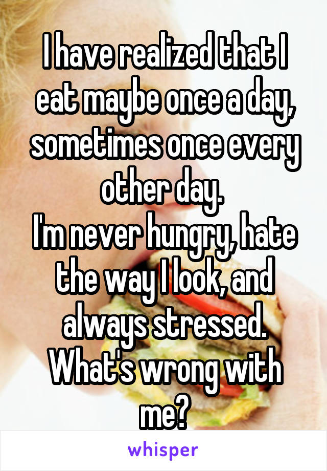 I have realized that I eat maybe once a day, sometimes once every other day. 
I'm never hungry, hate the way I look, and always stressed. What's wrong with me?