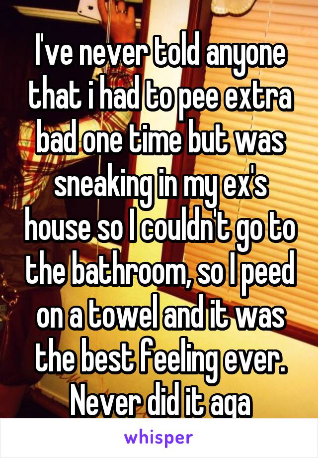 I've never told anyone that i had to pee extra bad one time but was sneaking in my ex's house so I couldn't go to the bathroom, so I peed on a towel and it was the best feeling ever. Never did it aga
