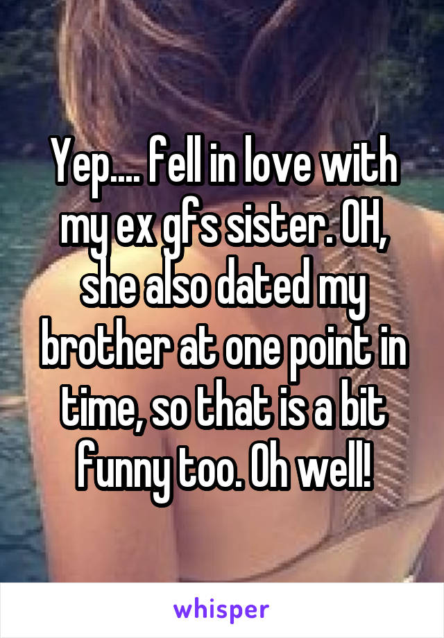 Yep.... fell in love with my ex gfs sister. OH, she also dated my brother at one point in time, so that is a bit funny too. Oh well!