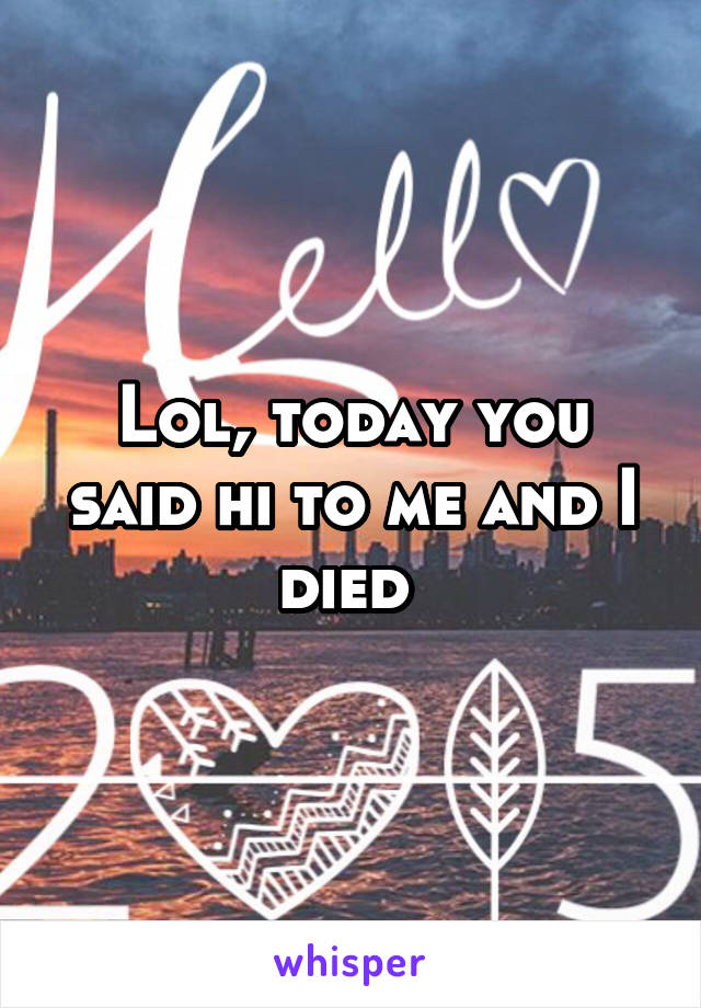 Lol, today you said hi to me and I died 