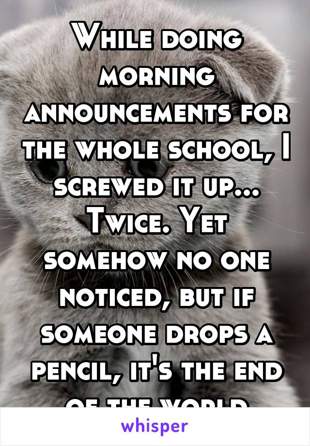 While doing morning announcements for the whole school, I screwed it up... Twice. Yet somehow no one noticed, but if someone drops a pencil, it's the end of the world