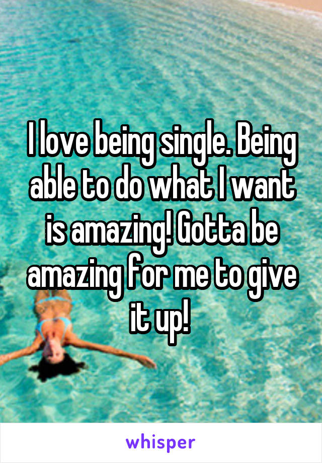 I love being single. Being able to do what I want is amazing! Gotta be amazing for me to give it up! 