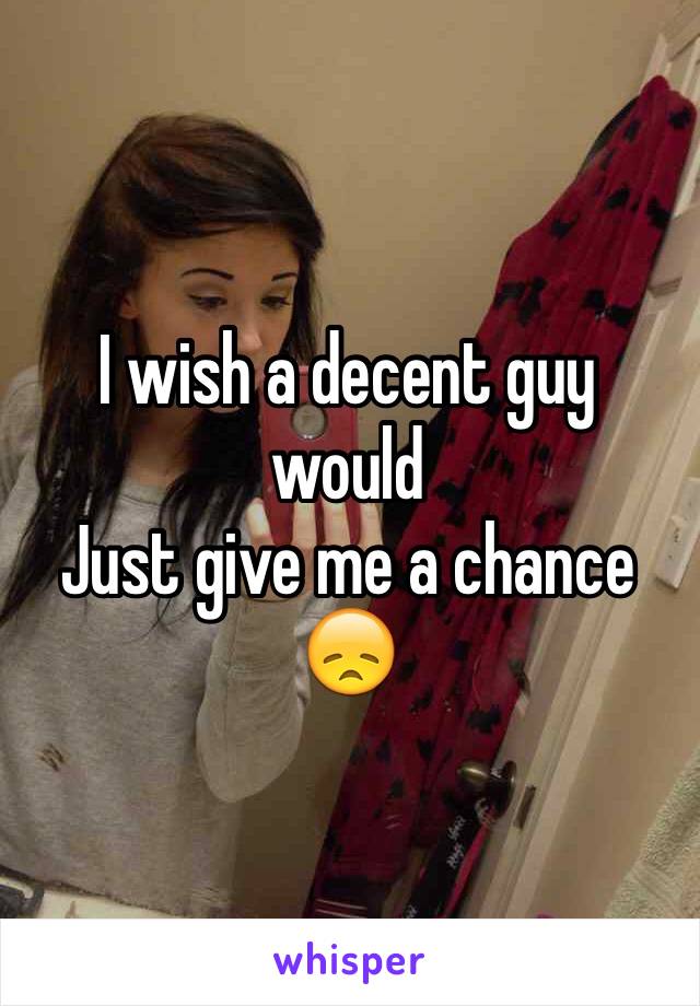 I wish a decent guy would
Just give me a chance 😞