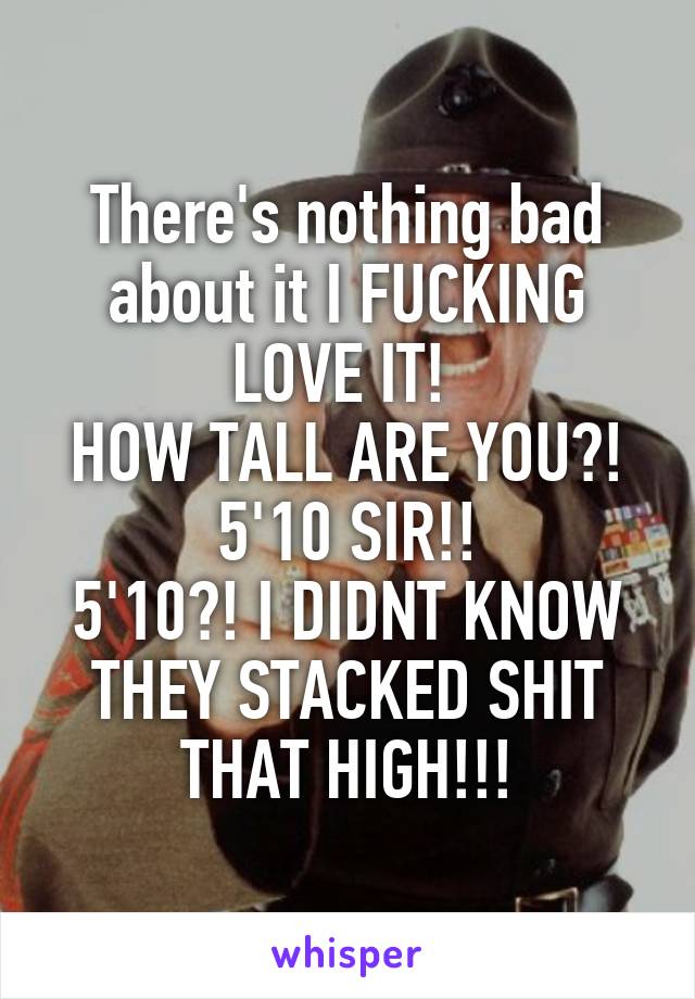 There's nothing bad about it I FUCKING LOVE IT! 
HOW TALL ARE YOU?!
5'10 SIR!!
5'10?! I DIDNT KNOW THEY STACKED SHIT THAT HIGH!!!