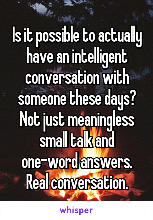 Is it possible to actually have an intelligent conversation with someone these days? Not just meaningless small talk and one-word answers. Real conversation.