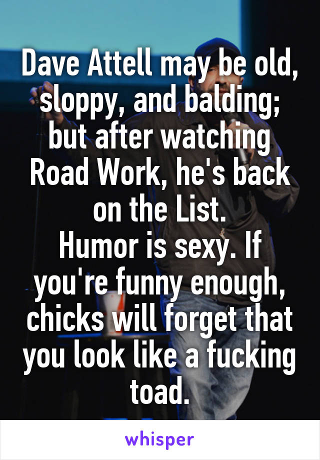 Dave Attell may be old, sloppy, and balding; but after watching Road Work, he's back on the List.
Humor is sexy. If you're funny enough, chicks will forget that you look like a fucking toad.