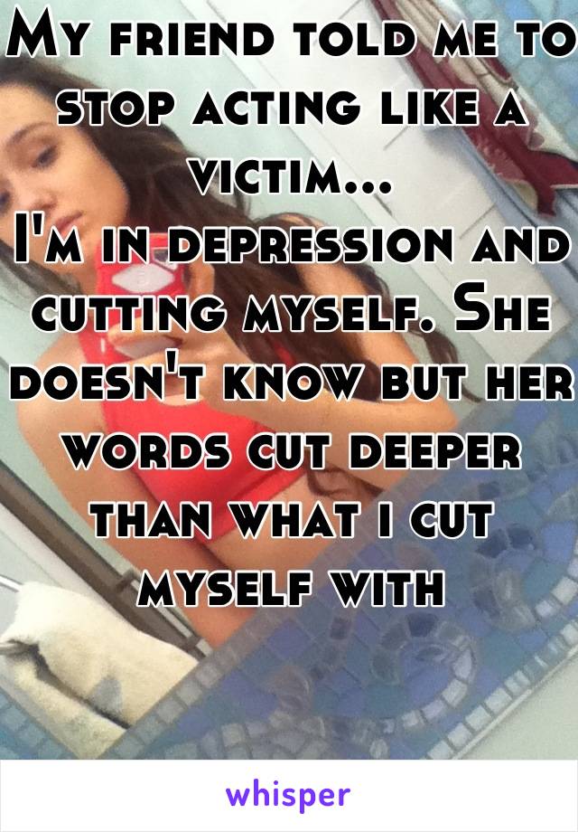 My friend told me to stop acting like a victim...
I'm in depression and cutting myself. She doesn't know but her words cut deeper than what i cut myself with