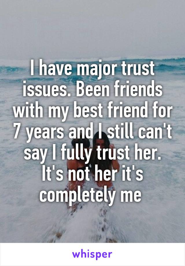 I have major trust issues. Been friends with my best friend for 7 years and I still can't say I fully trust her. It's not her it's completely me 