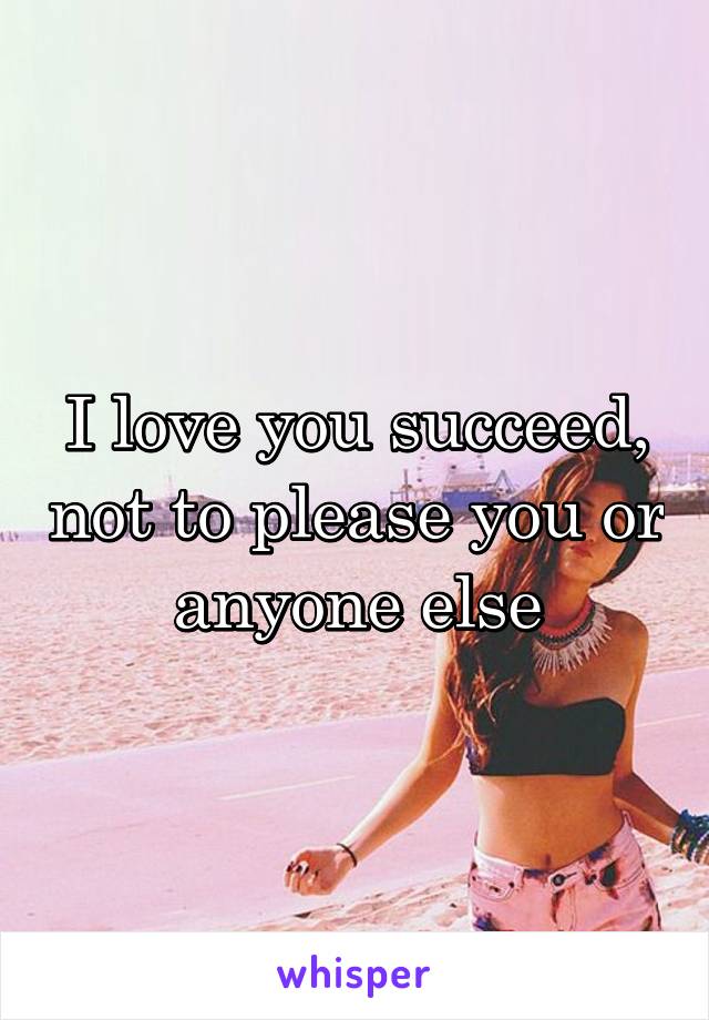 I love you succeed, not to please you or anyone else