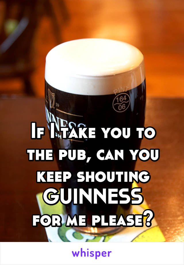 



If I take you to the pub, can you keep shouting GUINNESS
for me please?