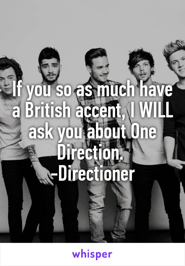 If you so as much have a British accent, I WILL ask you about One Direction. 
-Directioner