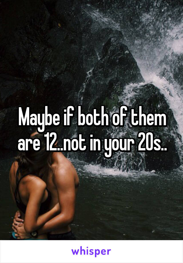 Maybe if both of them are 12..not in your 20s..