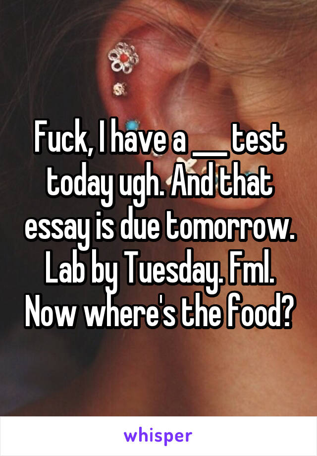 Fuck, I have a ___ test today ugh. And that essay is due tomorrow. Lab by Tuesday. Fml. Now where's the food?