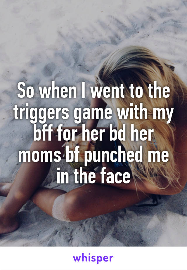 So when I went to the triggers game with my bff for her bd her moms bf punched me in the face