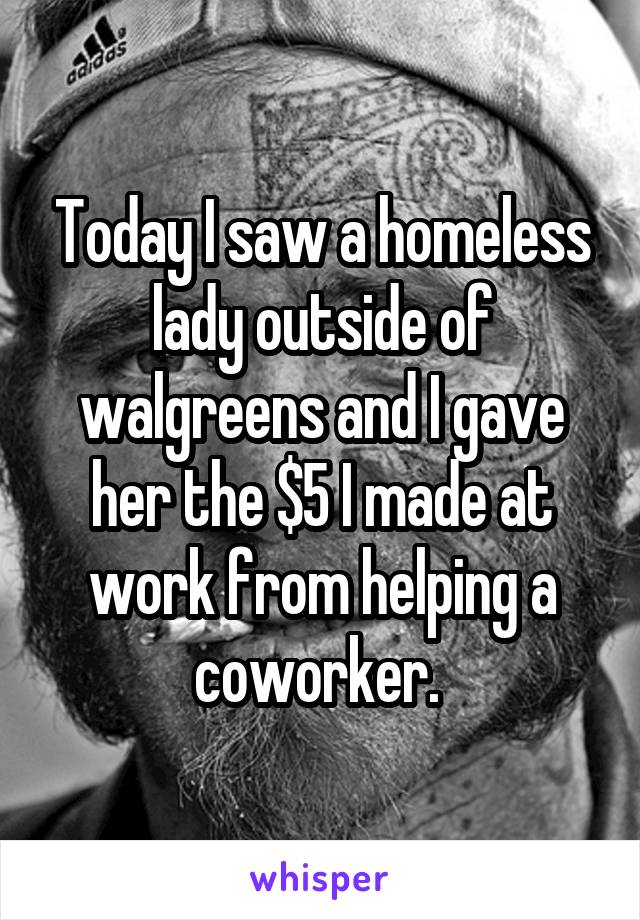 Today I saw a homeless lady outside of walgreens and I gave her the $5 I made at work from helping a coworker. 