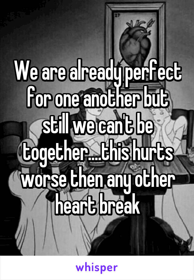 We are already perfect for one another but still we can't be together....this hurts worse then any other heart break
