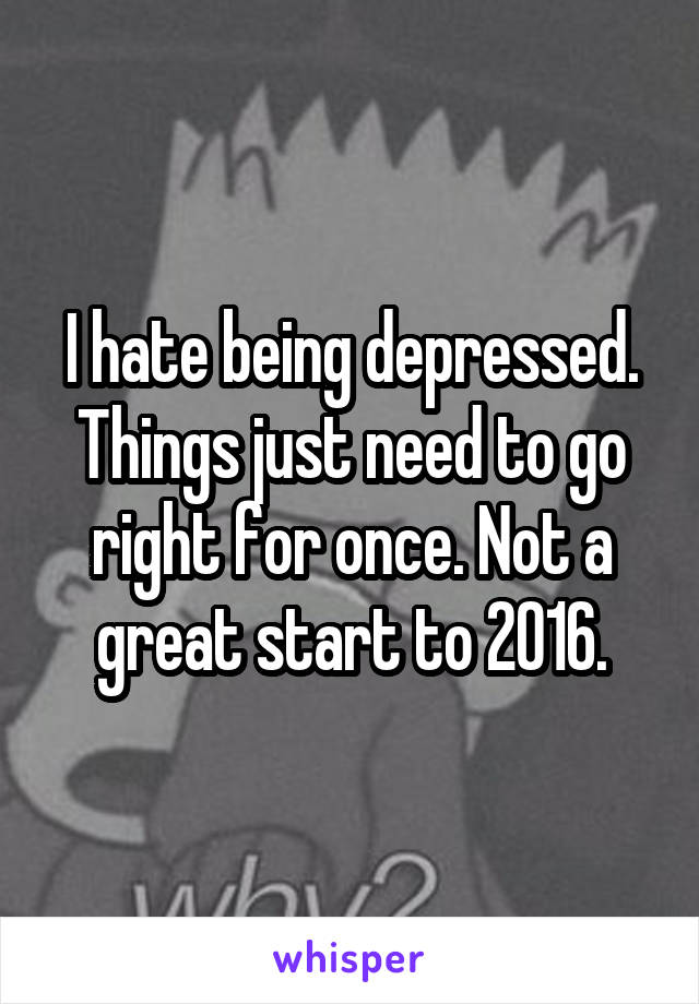 I hate being depressed. Things just need to go right for once. Not a great start to 2016.
