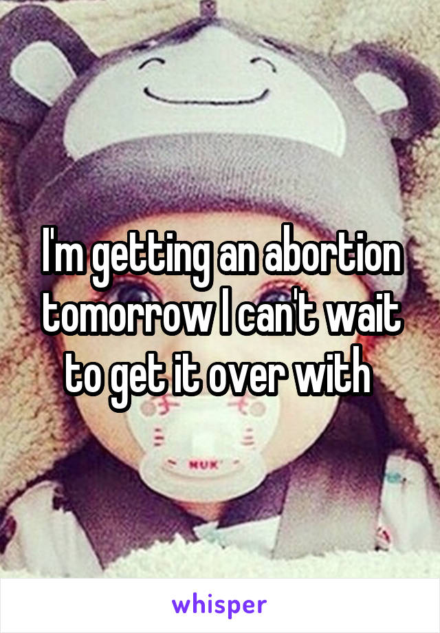 I'm getting an abortion tomorrow I can't wait to get it over with 