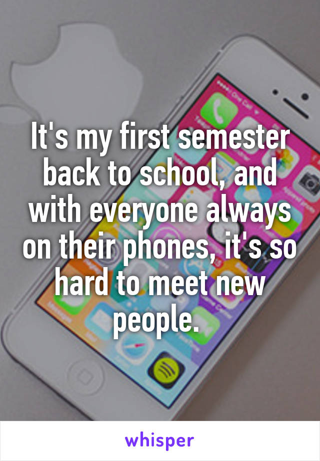 It's my first semester back to school, and with everyone always on their phones, it's so hard to meet new people. 