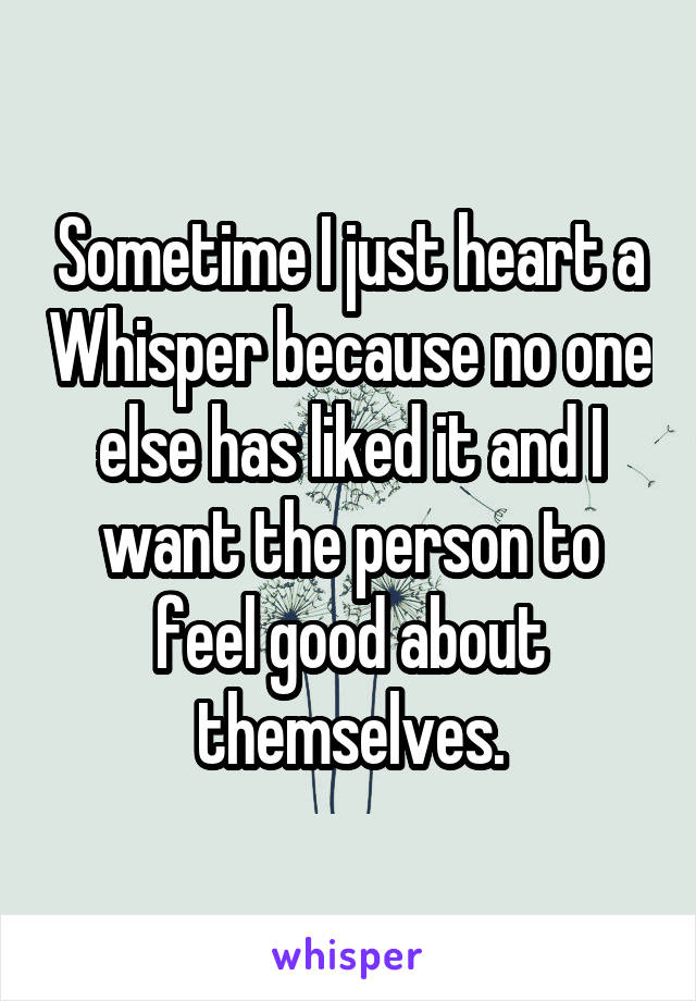 Sometime I just heart a Whisper because no one else has liked it and I want the person to feel good about themselves.