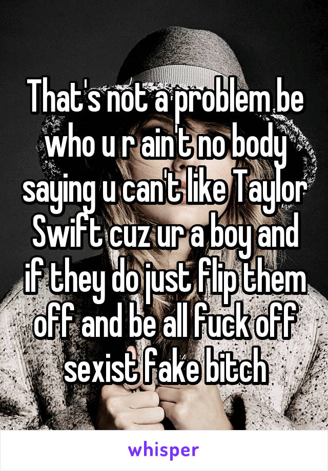 That's not a problem be who u r ain't no body saying u can't like Taylor Swift cuz ur a boy and if they do just flip them off and be all fuck off sexist fake bitch