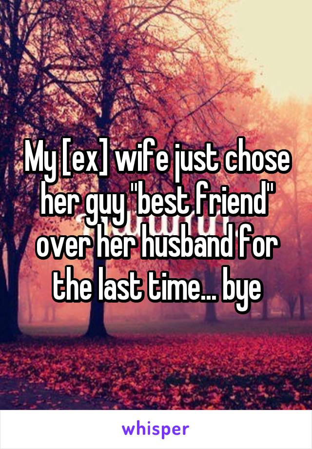 My [ex] wife just chose her guy "best friend" over her husband for the last time... bye