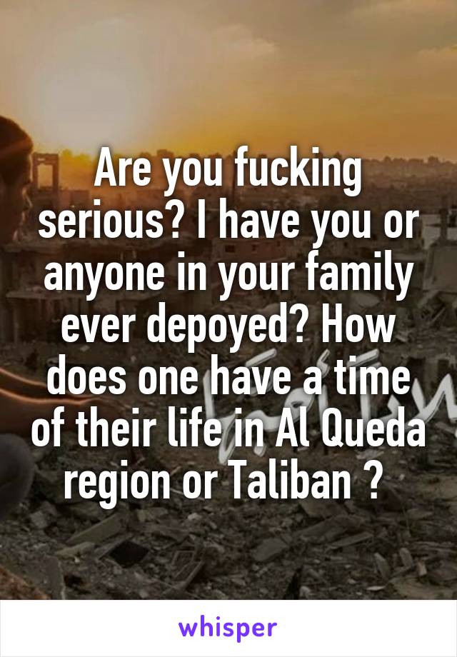 Are you fucking serious? I have you or anyone in your family ever depoyed? How does one have a time of their life in Al Queda region or Taliban ? 