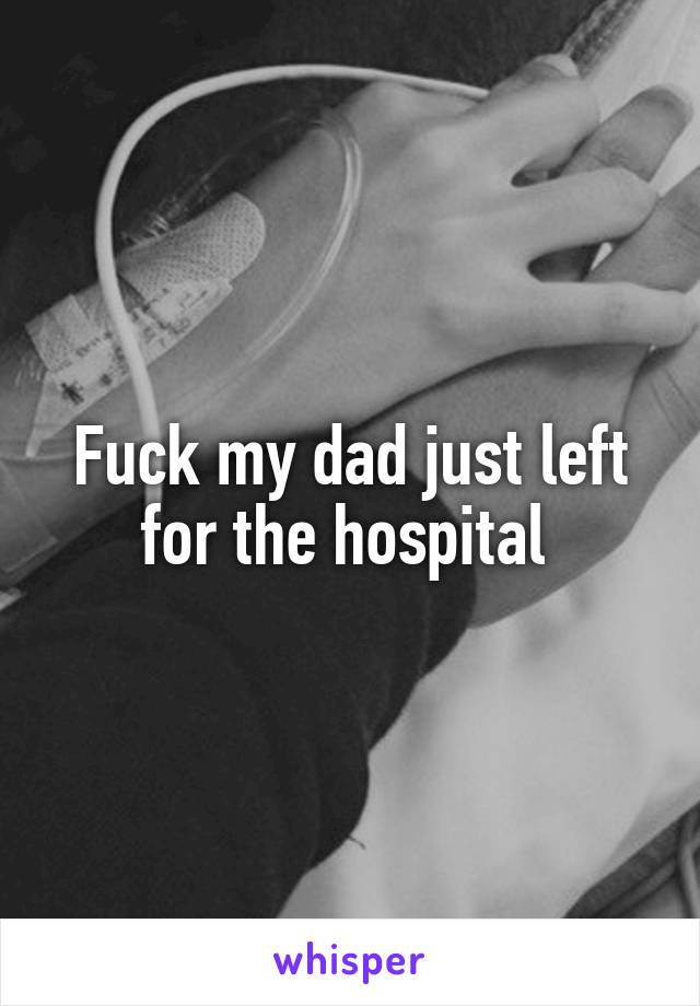 Fuck my dad just left for the hospital 