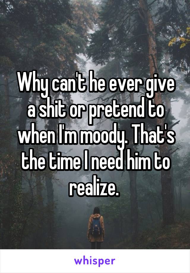Why can't he ever give a shit or pretend to when I'm moody. That's the time I need him to realize. 
