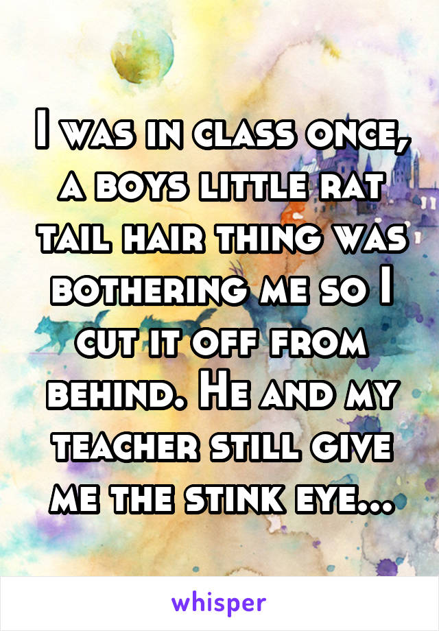I was in class once, a boys little rat tail hair thing was bothering me so I cut it off from behind. He and my teacher still give me the stink eye...