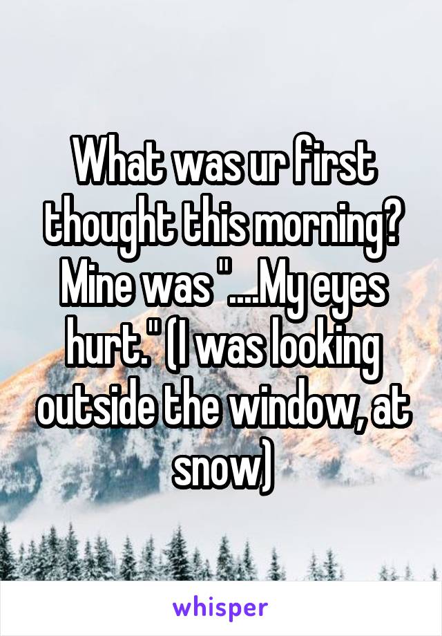 What was ur first thought this morning?
Mine was "....My eyes hurt." (I was looking outside the window, at snow)