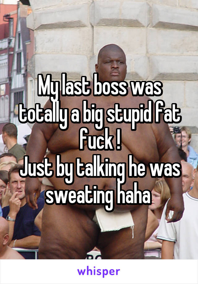 My last boss was totally a big stupid fat fuck !
Just by talking he was sweating haha 