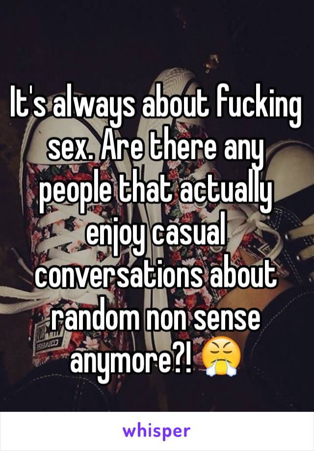 It's always about fucking sex. Are there any people that actually enjoy casual conversations about random non sense anymore?! 😤