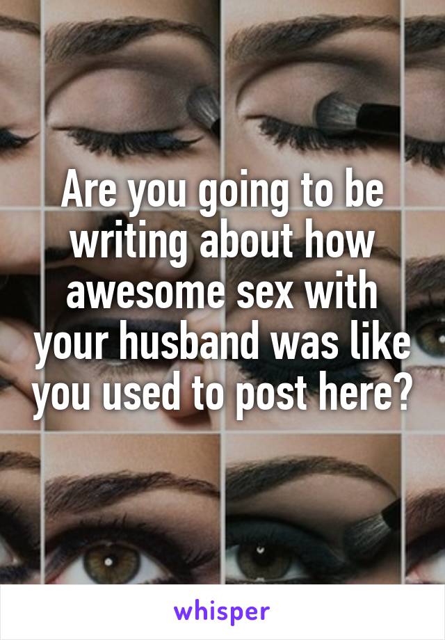 Are you going to be writing about how awesome sex with your husband was like you used to post here? 