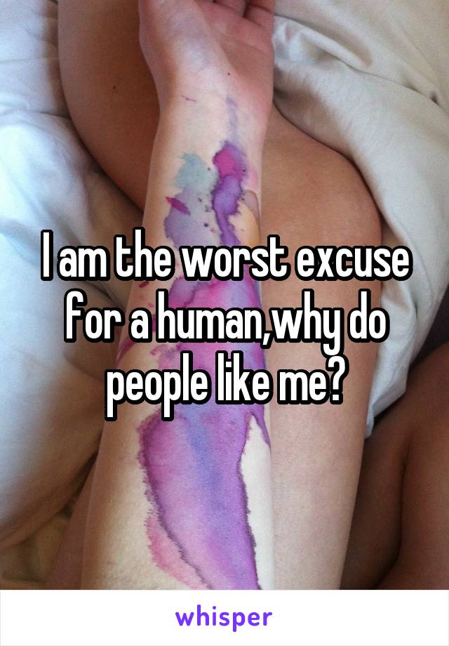 I am the worst excuse for a human,why do people like me?