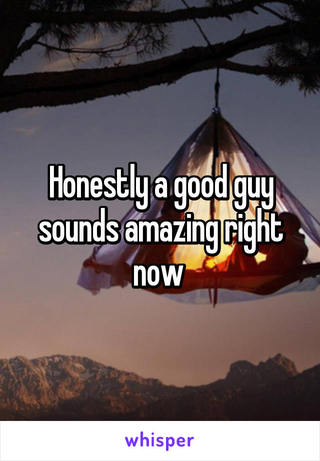 Honestly a good guy sounds amazing right now 