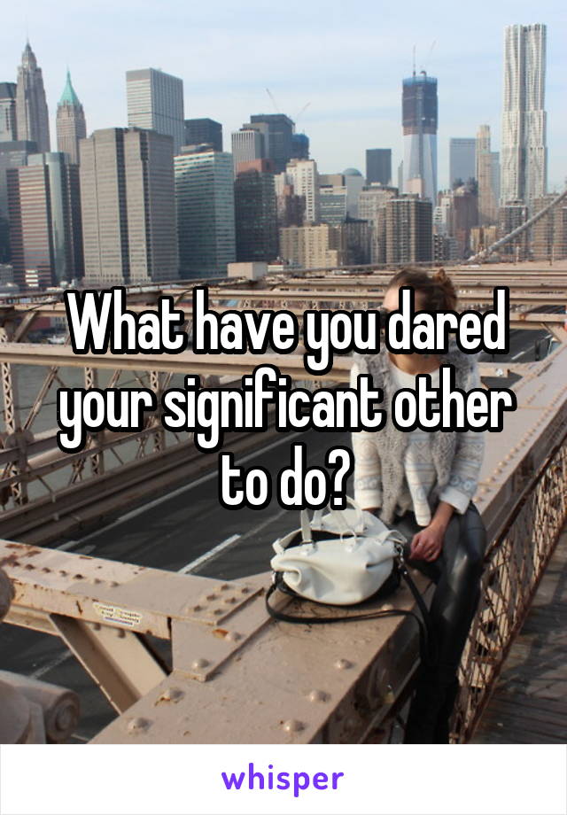 What have you dared your significant other to do?