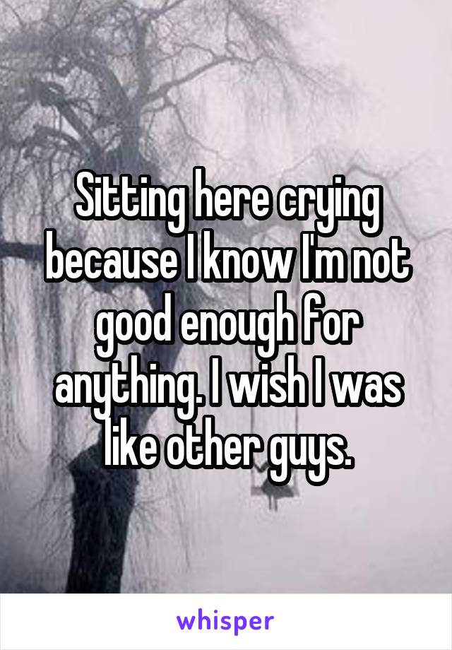 Sitting here crying because I know I'm not good enough for anything. I wish I was like other guys.