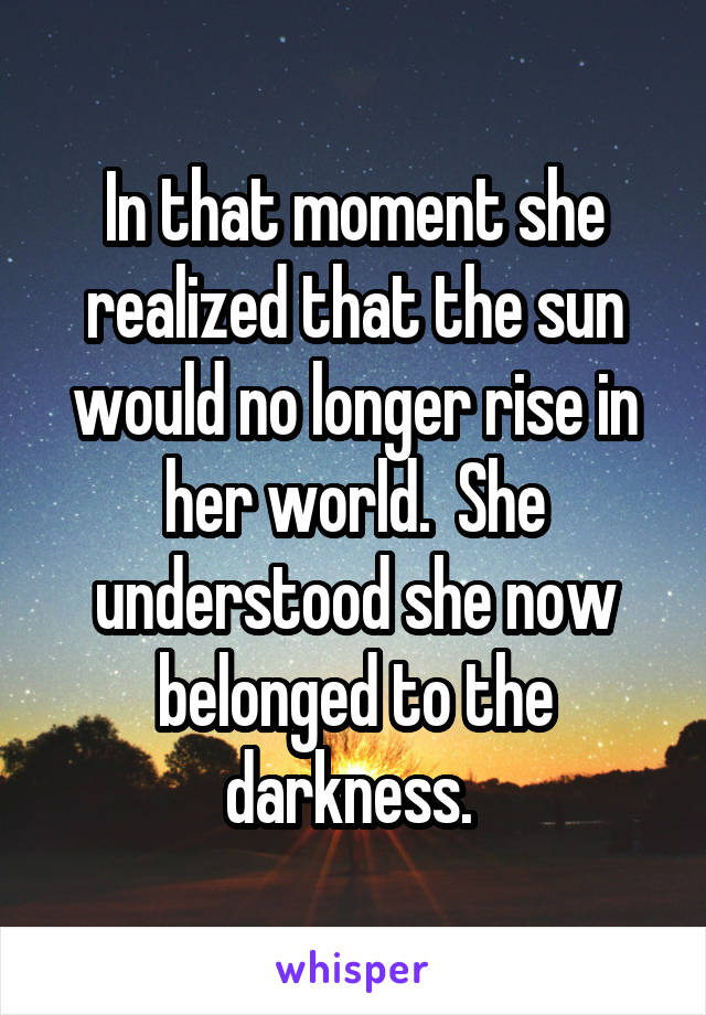 In that moment she realized that the sun would no longer rise in her world.  She understood she now belonged to the darkness. 