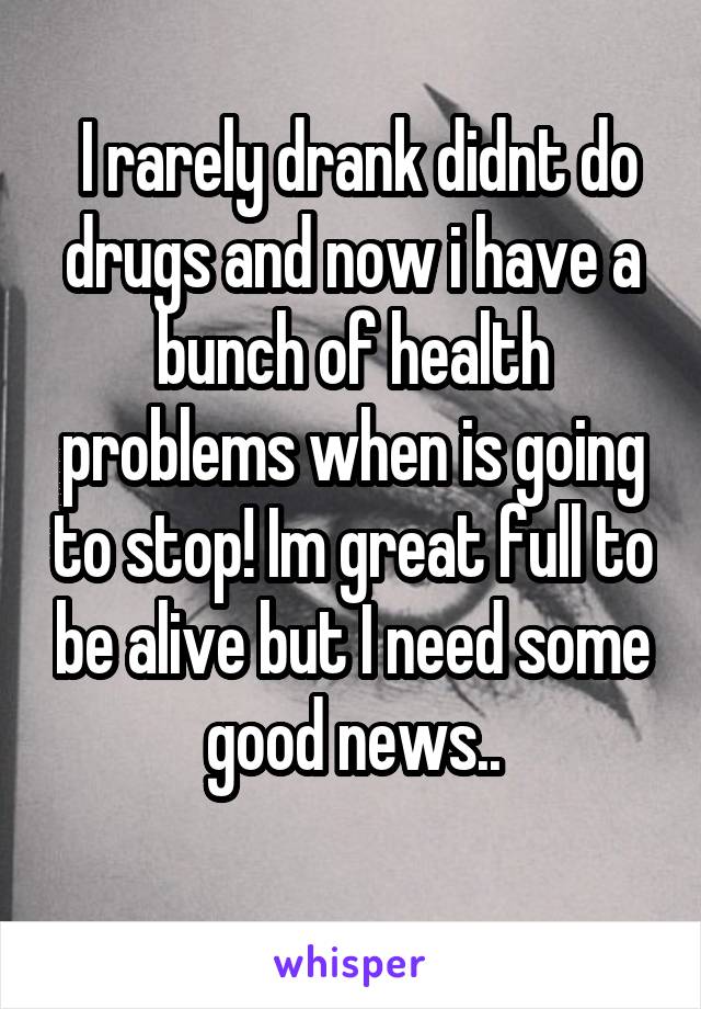  I rarely drank didnt do drugs and now i have a bunch of health problems when is going to stop! Im great full to be alive but I need some good news..
