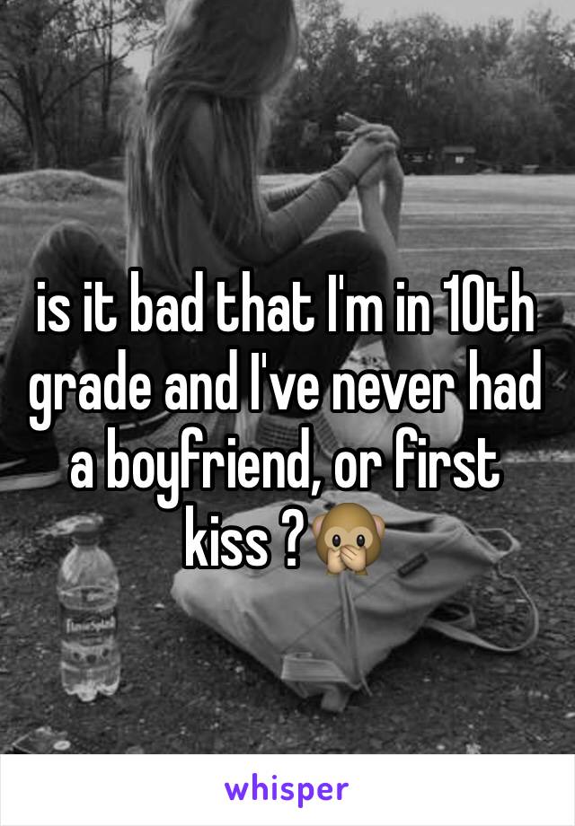 is it bad that I'm in 10th grade and I've never had a boyfriend, or first kiss ?🙊